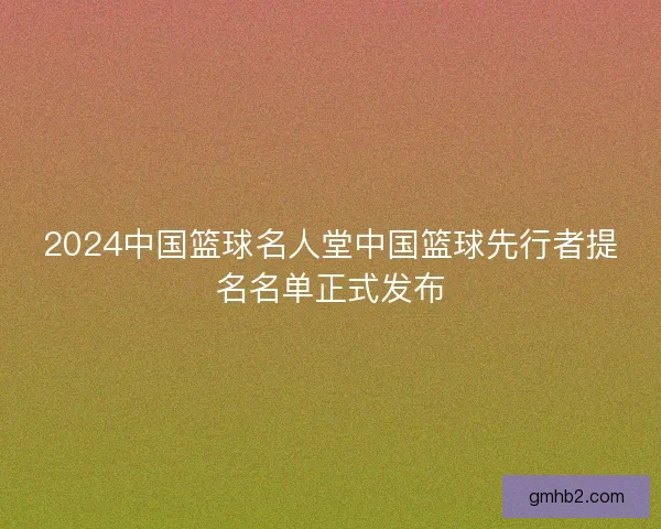 2024中国篮球名人堂中国篮球先行者提名名单正式发布 2024中国篮球名人堂中国篮球先行者提名名单正式发布
