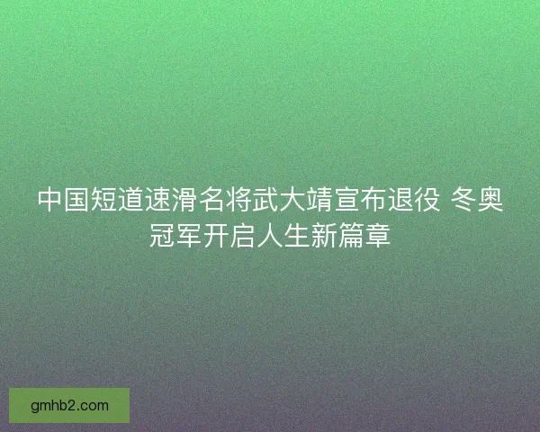 中国短道速滑名将武大靖宣布退役 冬奥冠军开启人生新篇章