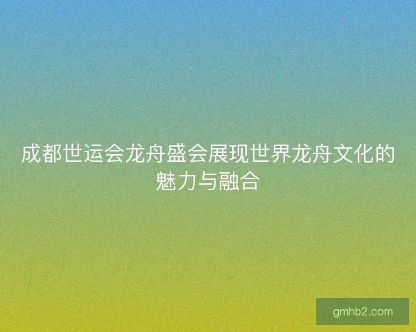 成都世运会龙舟盛会展现世界龙舟文化的魅力与融合