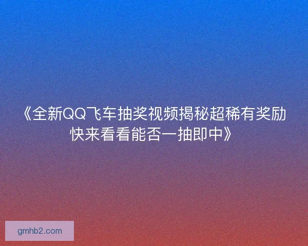 《全新QQ飞车抽奖视频揭秘超稀有奖励 快来看看能否一抽即中》