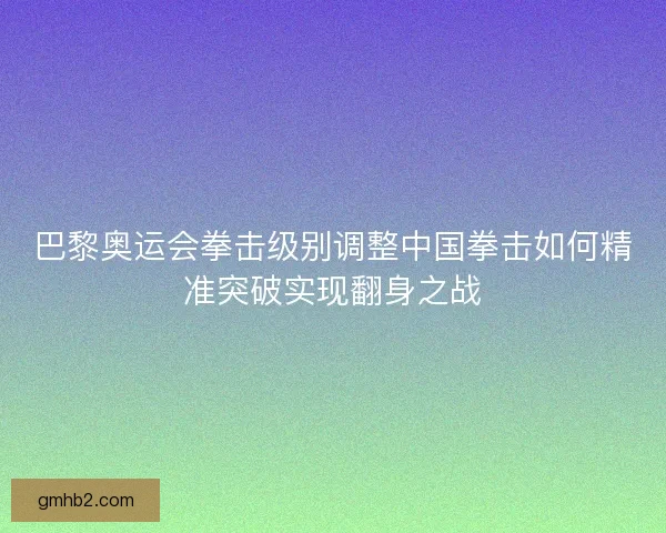 巴黎奥运会拳击级别调整中国拳击如何精准突破实现翻身之战