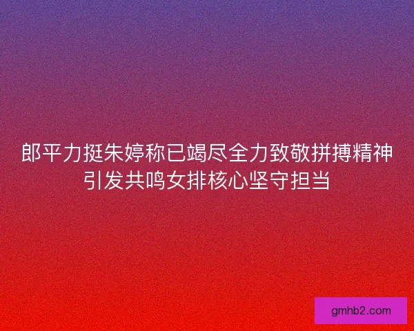 郎平力挺朱婷称已竭尽全力致敬拼搏精神引发共鸣女排核心坚守担当