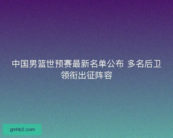 中国男篮世预赛最新名单公布 多名后卫领衔出征阵容