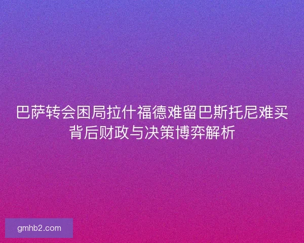 巴萨转会困局拉什福德难留巴斯托尼难买背后财政与决策博弈解析