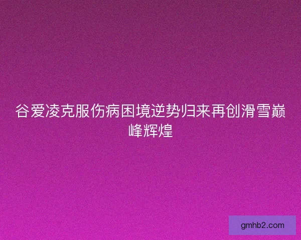谷爱凌克服伤病困境逆势归来再创滑雪巅峰辉煌