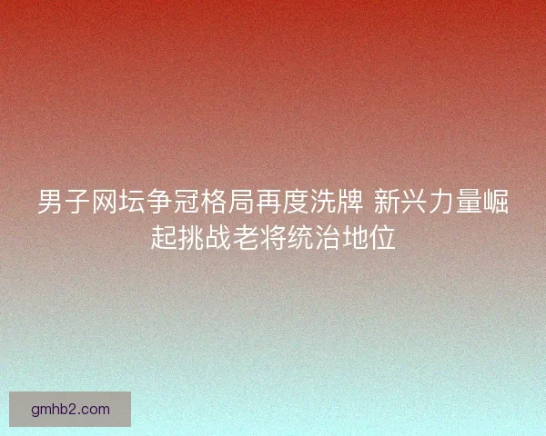 男子网坛争冠格局再度洗牌 新兴力量崛起挑战老将统治地位