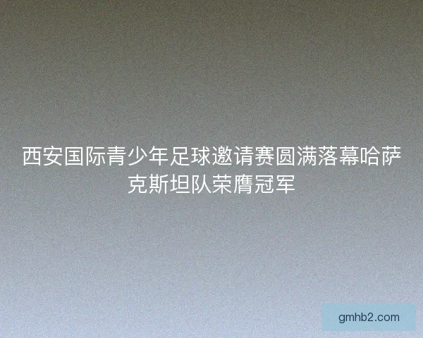 西安国际青少年足球邀请赛圆满落幕哈萨克斯坦队荣膺冠军