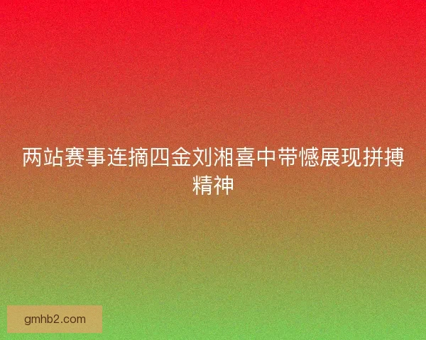 两站赛事连摘四金刘湘喜中带憾展现拼搏精神 两站赛事连摘四金刘湘喜中带憾展现拼搏精神
