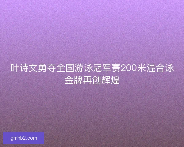 叶诗文勇夺全国游泳冠军赛200米混合泳金牌再创辉煌