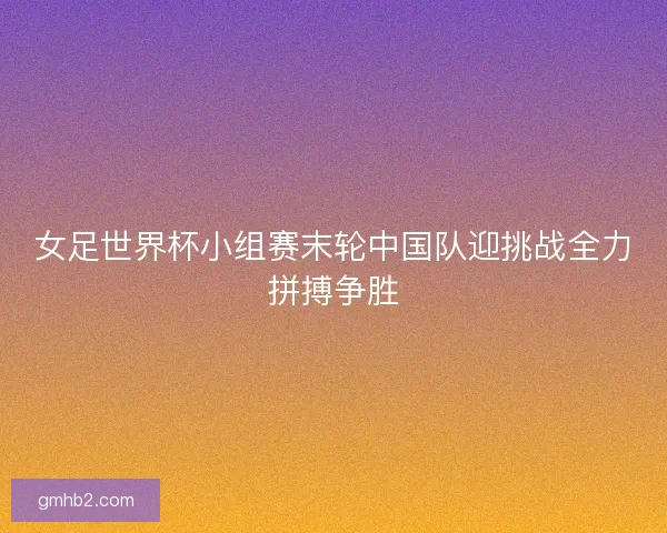 女足世界杯小组赛末轮中国队迎挑战全力拼搏争胜 女足世界杯小组赛末轮中国队迎挑战全力拼搏争胜
