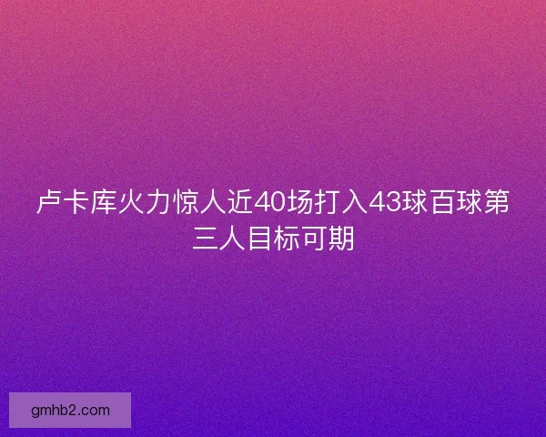 卢卡库火力惊人近40场打入43球百球第三人目标可期