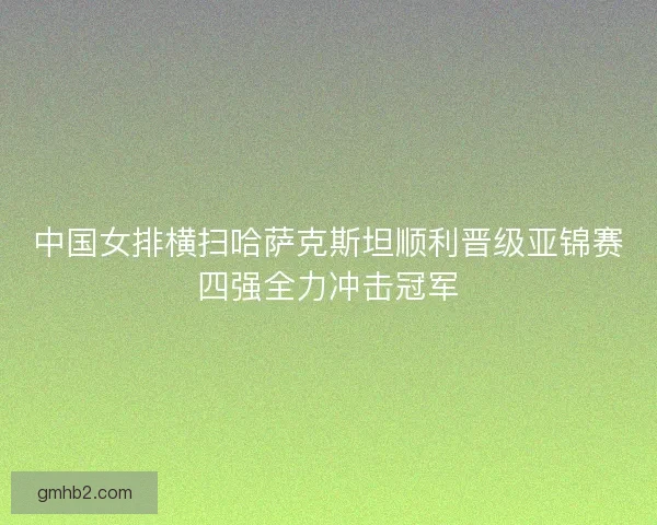 中国女排横扫哈萨克斯坦顺利晋级亚锦赛四强全力冲击冠军 中国女排横扫哈萨克斯坦顺利晋级亚锦赛四强全力冲击冠军