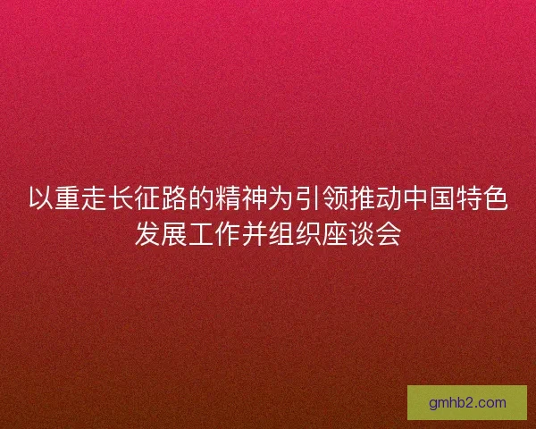 以重走长征路的精神为引领推动中国特色发展工作并组织座谈会