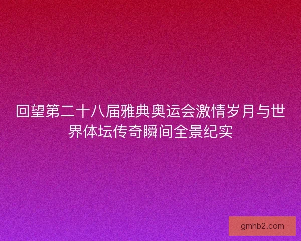 回望第二十八届雅典奥运会激情岁月与世界体坛传奇瞬间全景纪实