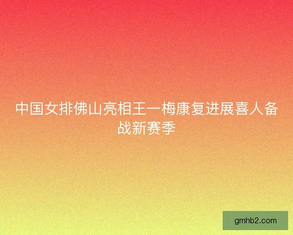 中国女排佛山亮相王一梅康复进展喜人备战新赛季 中国女排佛山亮相王一梅康复进展喜人备战新赛季