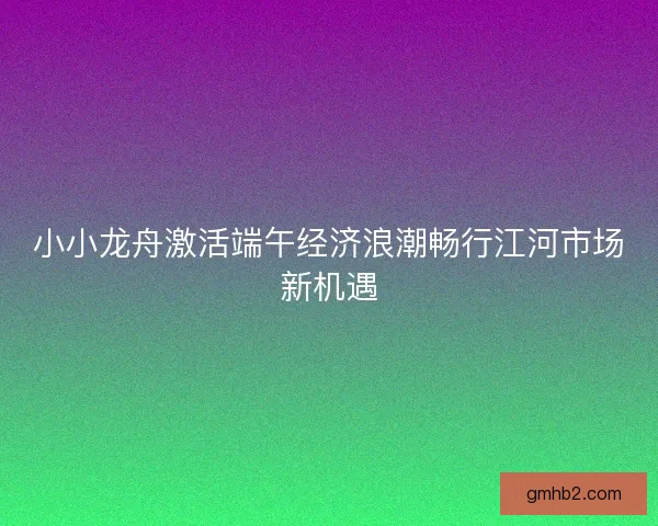 小小龙舟激活端午经济浪潮畅行江河市场新机遇