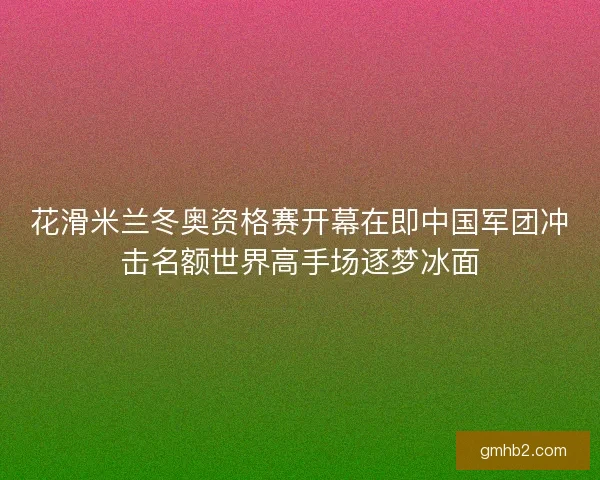 花滑米兰冬奥资格赛开幕在即中国军团冲击名额世界高手场逐梦冰面